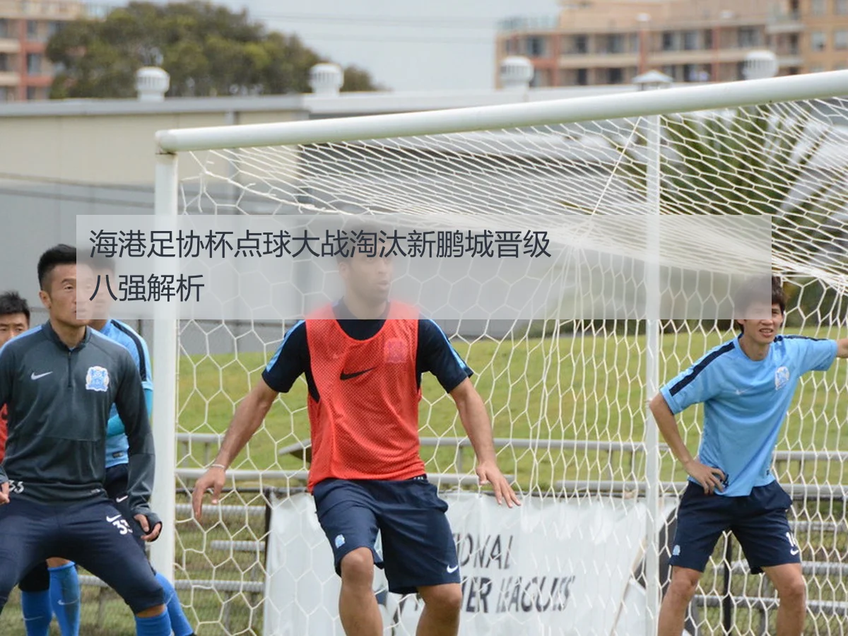 海港足协杯点球大战淘汰新鹏城晋级八强解析